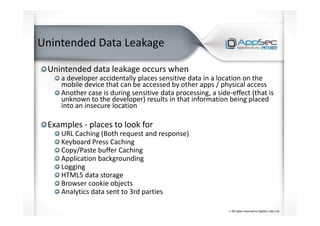 Unintended Data Leakage
Unintended data leakage occurs when
a developer accidentally places sensitive data in a location on the
mobile device that can be accessed by other apps / physical access
Another case is during sensitive data processing, a side-effect (that is
unknown to the developer) results in that information being placed
into an insecure location
Examples - places to look for
URL Caching (Both request and response)
Keyboard Press Caching
Copy/Paste buffer Caching
Application backgrounding
Logging
HTML5 data storage
Browser cookie objects
Analytics data sent to 3rd parties
 