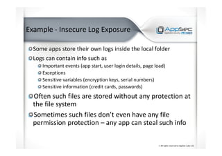 Example - Insecure Log Exposure
Some apps store their own logs inside the local folder
Logs can contain info such as
Important events (app start, user login details, page load)
Exceptions
Sensitive variables (encryption keys, serial numbers)
Sensitive information (credit cards, passwords)
Often such files are stored without any protection at
the file system
Sometimes such files don’t even have any file
permission protection – any app can steal such info
 