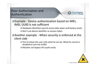 Poor Authorization and
Authentication
Example - Device authentication based on IMEI,
IMSI, UUID is not sufficient
Hardware identifiers persist across data wipes and factory resets
Don’t use device identifier as session token
Another example - When security is enforced at the
client side
The UI shows the user only what he can do. What he cannot is
disabled or just not visible
Attacker can bypass this quite easily
 