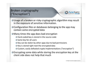 Broken cryptography
(“Encraption”)
Usage of a broken or risky cryptographic algorithm may result
in the exposure of sensitive information.
Configuration files or databases belonging to the app may
contain some encrypted data
Many times the app does bad encryption
Hard-coded key is stored in the source code
Same key for all users
Key can be stolen by other apps due to bad permissions
Key is stored right next the encrypted data
Custom, easily defeated crypto implementations (“encraption”)
Encrypting some data while storing the encryption key at the
client side does not help that much
 