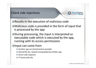 Client side injections
Results in the execution of malicious code
Malicious code is provided in the form of input that
is processed by the app
During processing, the input is interpreted as
executable code which is executed by the app,
running with its access permissions
Input can come from
Another app via intent/content provider
Shared file (ex: sdcard) manipulated by another app
Server side response
3rd party web site
 
