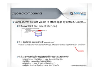 Exposed components
Components are not visible to other apps by default. Unless….
It has At least one <intent-filter> tag
It is declared as exported “exported=true”
<receiver android:name="com.appsec.hackmepal.BrReciever" android:exported="true"> </receiver>
It is a dynamically registered broadcast receiver
public
 