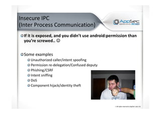 Insecure IPC
(Inter Process Communication)
If it is exposed, and you didn’t use android:permission than
you’re screwed.. ☺☺☺☺
Some examples
Unauthorized caller/intent spoofing
Permission re-delegation/Confused deputy
Phishing/CSRF
Intent sniffing
DoS
Component hijack/identity theft
 