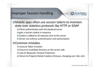 Improper Session Handling
Mobile apps often use session tokens to maintain
state over stateless protocols like HTTP or SOAP
Client authenticates with the backend server
gets a session cookie in response
Cookie is added to all requests sent to the server
Server can enforce authentication and authorization
Common mistakes
Insecure Token Creation
Failure to Invalidate Sessions on the server side
Lack of Adequate Timeout Protection
Failure to Properly Rotate Cookies (timeout, changing user role, etc).
 