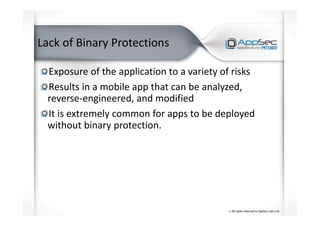 Lack of Binary Protections
Exposure of the application to a variety of risks
Results in a mobile app that can be analyzed,
reverse-engineered, and modified
It is extremely common for apps to be deployed
without binary protection.
 