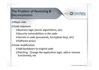 The Problem of Reversing &
Decompilation
Major risks
Code exposure
Business logic (secret algorhithms, etc)
Security vulnerabilities in the code
Secrets in code (passwords, Encryption keys, etc)
Software piracy
Code modification
Add backdoors to original code
Patching - Change the application logic, add or remove
functionaliy, etc
 