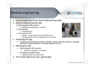 Reverse engineering
Extract application from device (adb pull app.apk)
Reverse Engineering the apk
Extracting the APK content
apktool d someapp.apk –o outputDir
Disassembly
Smali/baksmali
Decompile the APK
dex2jar - Converting the classes.dex file to a jar
Decompiling the jar file and getting java source code
Analyzing the app
Locating sensitive files on device storage, Insecure file permissions, Locating
secrets in code/config files, Tracking insecure IPC, etc.
Patching the apk
Rebuilding the APK content
apktool b outputDir –o new.apk
Re-Signing modified apk’s
Signapk new.apk new_signed.apk
Put it back (adb push new_signed.apk)
 