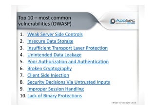 Top 10 – most common
vulnerabilities (OWASP)
1. Weak Server Side Controls
2. Insecure Data Storage
3. Insufficient Transport Layer Protection
4. Unintended Data Leakage
5. Poor Authorization and Authentication
6. Broken Cryptography
7. Client Side Injection
8. Security Decisions Via Untrusted Inputs
9. Improper Session Handling
10. Lack of Binary Protections
 