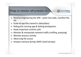 Things an attacker will probably do
Reverse engineering the APK – peek into code, manifest file,
etc
Grab all app files stored in /data/data/
Debug the running app & Setting breakpoints
Hook important runtime calls
Monitor & manipulate network traffic (sniffing, proxying)
Monitor process activity
Observing file access
Analyze memory dumps (MAT, hprof dumps)
 