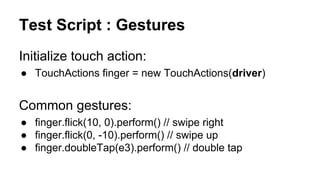 Test Script Part 1: Setup Appium Session
DesiredCapabilities capabilities = new DesiredCapabilities();
capabilities.setCapability("deviceName","Android Emulator");
capabilities.setCapability("platformName","Android");
capabilities.setCapability("app", "<path-to-apk>");
WebDriver driver = new SwipeableWebDriver(
new URL("http://<host-name>:4723/wd/hub"), capabilities);
 
