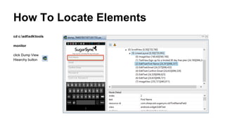 Test Script Part 2: Perform Navigation
1. Get a reference to the element:
○ WebElement e1 = driver.findElementBy.id, <id>)
○ WebElement e2 = driver.findElement(By.name, <content-desc>)
○ WebElement e3 = driver.findElement(By.xpath, <xpath>)
2. Invoke UI operation:
○ e1.click()
○ e2.sendKeys(“john doe”)
 