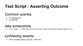 Test Script: Complete
public class AndroidTest extends TestCase {
public void testSomething() throws Exception {
DesiredCapabilities capabilities = new DesiredCapabilities();
capabilities.setCapability("deviceName","Android Emulator");
capabilities.setCapability("platformName","Android");
capabilities.setCapability("app", "E:/Dev/workspace/ApiDemos.apk");
WebDriver driver = new SwipeableWebDriver(
new URL("http://localhost:4723/wd/hub"), capabilities);
Thread.sleep(5000);
driver.findElement(By.xpath("//*[@text='Animation']")).click();
driver.findElement(By.xpath("//*[@text='Cloning']")).click();
WebElement runButton = driver.findElement(By.xpath("//*[@text='Run']"));
assertTrue(runButton.isDisplayed());
runButton.click();
}
}
 