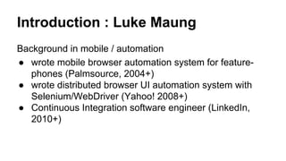 Introduction : Luke Maung
Background in mobile / automation
● wrote mobile browser automation system for feature-
phones (Palmsource, 2004+)
● wrote distributed browser UI automation system with
Selenium/WebDriver (Yahoo! 2008+)
● Continuous Integration software engineer (LinkedIn,
2010+)
● Advise automation strategy to start-ups (2011+)
 