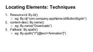 Locating Elements: Techniques
1. Resource-id: By.id()
○ eg: By.id(“com.company.appName:id/ButtonSignIn”)
2. content-desc: By.name()
○ eg: By.name(“Downloads”)
3. Fallback: By.xpath()
○ eg: By.xpath("//*[@text='Animation']")
 