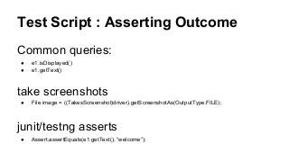 Test Script : Asserting Outcome
Common queries:
● e1.isDisplayed()
● e1.getText()
take screenshots
● File image = ((TakesScreenshot)driver).getScreenshotAs(OutputType.FILE);
junit/testng asserts
● Assert.assertEquals(e1.getText(), “welcome”);
 