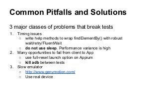 Common Pitfalls and Solutions
3 major classes of problems that break tests
1. Timing issues
○ write help methods to wrap findElementBy() with robust
wait/retry/FluentWait
○ do not use sleep. Performance variance is high
2. Many opportunities to fail from client to App
○ use full-reset launch option on Appium
○ kill adb between tests
3. Slow emulator
○ http://www.genymotion.com/
○ Use real device
 