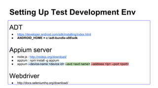 Setup: Install Tools
Gradle @ http://www.eng.lsu.edu/mirrors/apache/maven/maven-3/3.0.5/binaries/apache-maven-3.0.5-bin.zip
● GRADLE_HOME=E:gradle
● Add %GRADLE_HOME%bin to PATH
ADT @ https://developer.android.com/sdk/installing/index.html
● ANDROID_HOME = E:UserslukemaungAppDataLocalAndroidsdk
● Add %ANDROID_HOME%bin to PATH
● Create and save an emulator image, eg “android”
Appium Server
● node.js : http://nodejs.org/download/
● appium : npm install -g appium
● appium --device-name <device id> --avd <avd name> --address <ip> --port <port>
 