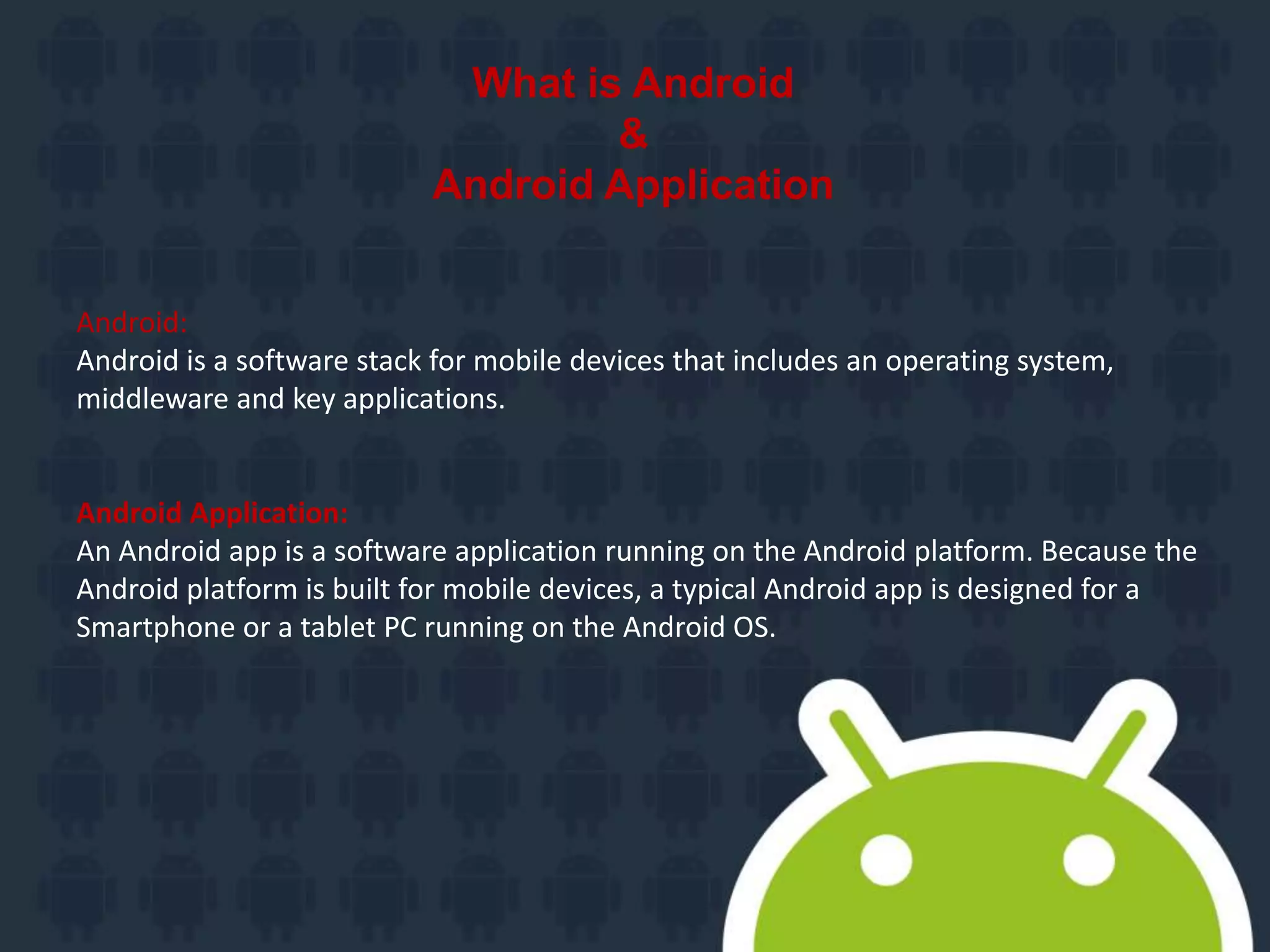 What is Android
&
Android Application
Android:
Android is a software stack for mobile devices that includes an operating system,
middleware and key applications.
Android Application:
An Android app is a software application running on the Android platform. Because the
Android platform is built for mobile devices, a typical Android app is designed for a
Smartphone or a tablet PC running on the Android OS.
 