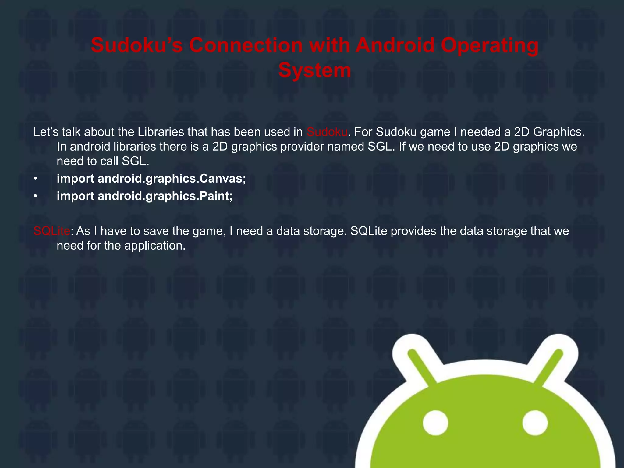 Sudoku’s Connection with Android Operating
System
Let’s talk about the Libraries that has been used in Sudoku. For Sudoku game I needed a 2D Graphics.
In android libraries there is a 2D graphics provider named SGL. If we need to use 2D graphics we
need to call SGL.
• import android.graphics.Canvas;
• import android.graphics.Paint;
SQLite: As I have to save the game, I need a data storage. SQLite provides the data storage that we
need for the application.
 