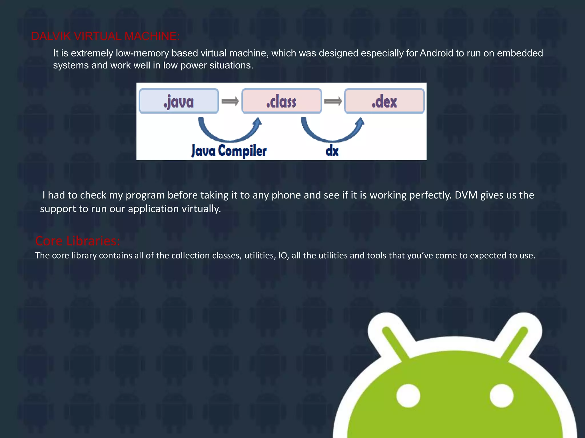 DALVIK VIRTUAL MACHINE:
It is extremely low-memory based virtual machine, which was designed especially for Android to run on embedded
systems and work well in low power situations.
I had to check my program before taking it to any phone and see if it is working perfectly. DVM gives us the
support to run our application virtually.
Core Libraries:
The core library contains all of the collection classes, utilities, IO, all the utilities and tools that you’ve come to expected to use.
 