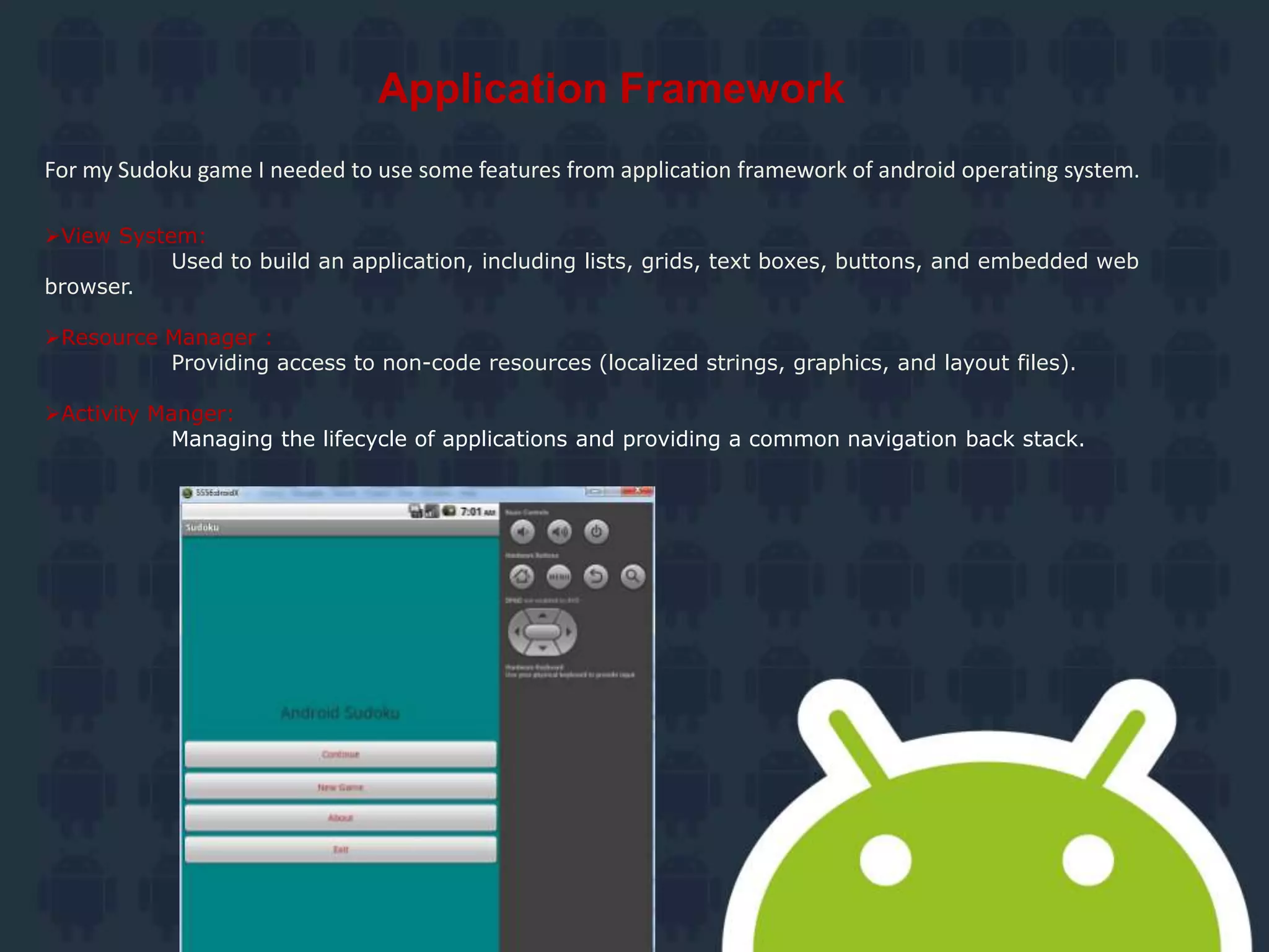 Application Framework
For my Sudoku game I needed to use some features from application framework of android operating system.
View System:
Used to build an application, including lists, grids, text boxes, buttons, and embedded web
browser.
Resource Manager :
Providing access to non-code resources (localized strings, graphics, and layout files).
Activity Manger:
Managing the lifecycle of applications and providing a common navigation back stack.
 