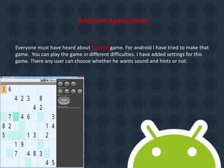 Android Application
Everyone must have heard about Sudoku game. For android I have tried to make that
game. You can play the game in different difficulties. I have added settings for this
game. There any user can choose whether he wants sound and hints or not.
 