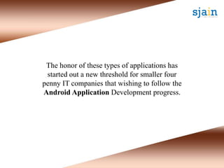 The honor of these types of applications has
started out a new threshold for smaller four
penny IT companies that wishing to follow the
Android Application Development progress.
 