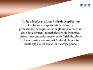 At the athletics platform Android Application
Development experts article viewed as
professionals who provides lengthiness to machine
code development; nonetheless, with dynamical
dimension companies mastered to finish the alone
characteristics and uses of Android phones to
create apps tailor-made for the cagy phone.
 