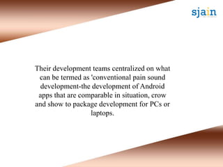 Their development teams centralized on what
can be termed as 'conventional pain sound
development-the development of Android
apps that are comparable in situation, crow
and show to package development for PCs or
laptops.
 