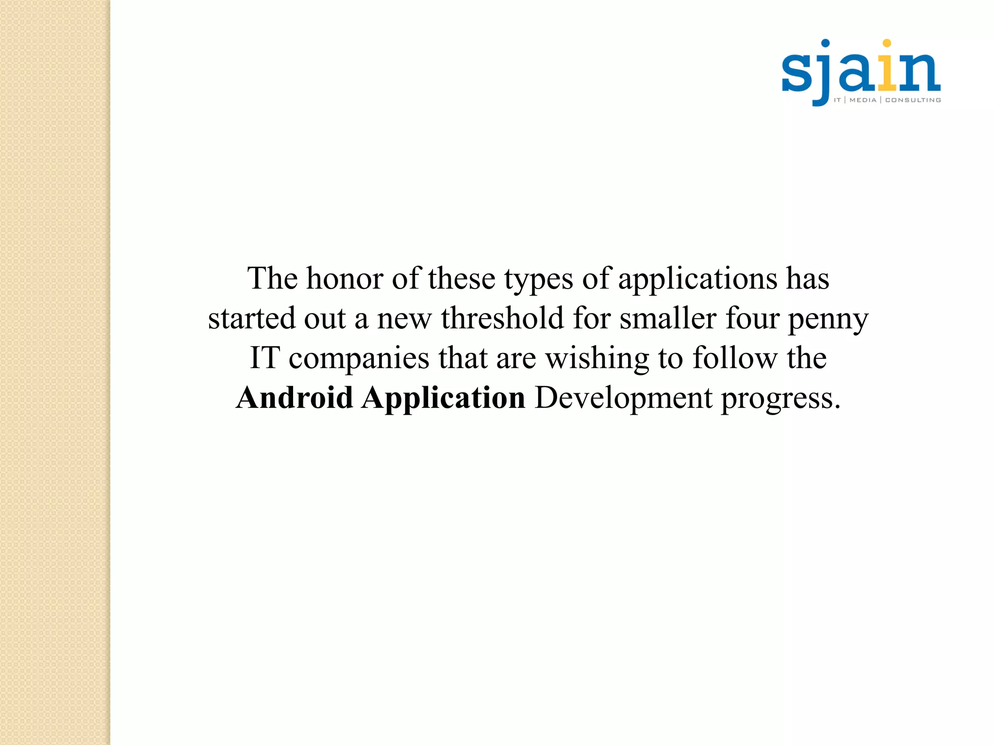 The honor of these types of applications has
started out a new threshold for smaller four penny
IT companies that are wishing to follow the
Android Application Development progress.
 
