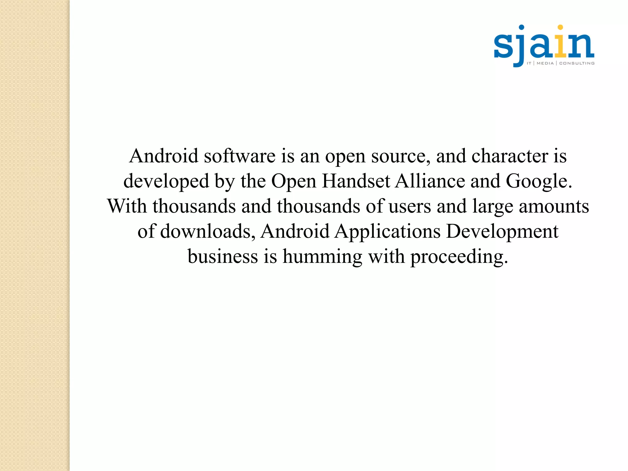 Android software is an open source, and character is
developed by the Open Handset Alliance and Google.
With thousands and thousands of users and large amounts
of downloads, Android Applications Development
business is humming with proceeding.
 