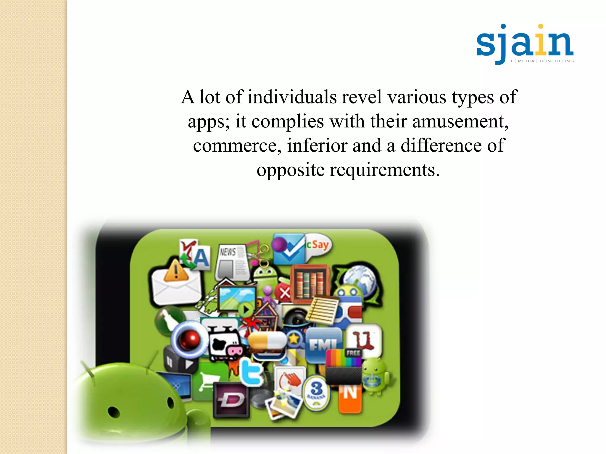 A lot of individuals revel various types of
apps; it complies with their amusement,
commerce, inferior and a difference of
opposite requirements.
 