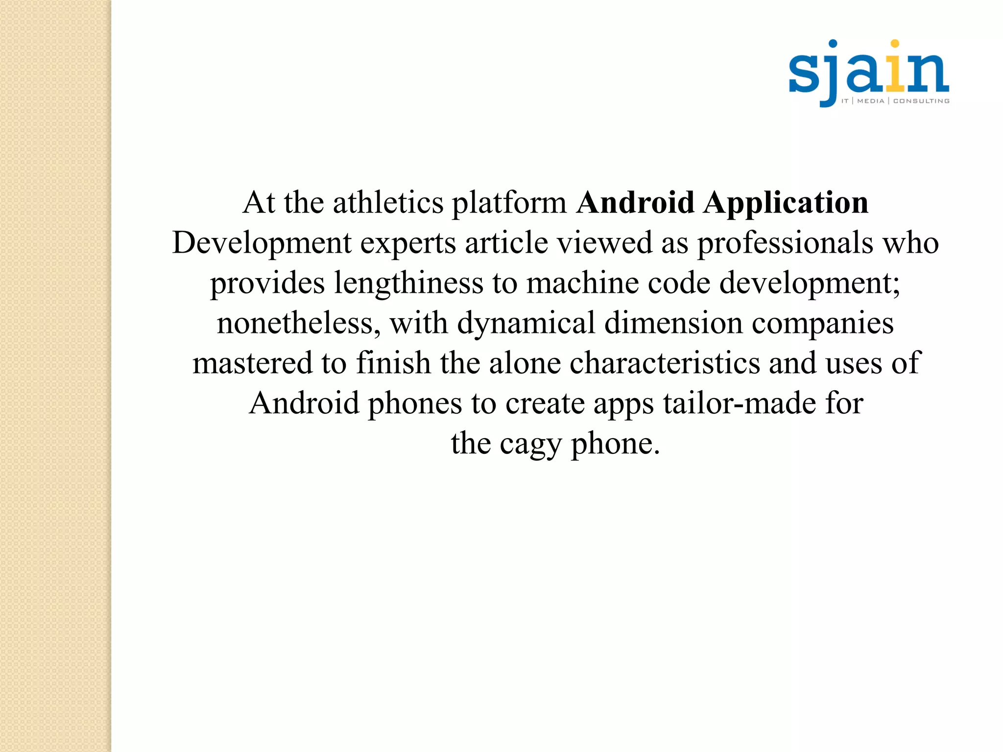 At the athletics platform Android Application
Development experts article viewed as professionals who
provides lengthiness to machine code development;
nonetheless, with dynamical dimension companies
mastered to finish the alone characteristics and uses of
Android phones to create apps tailor-made for
the cagy phone.
 