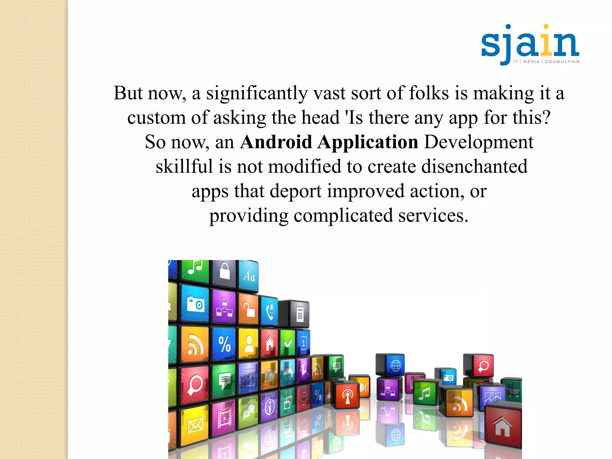 But now, a significantly vast sort of folks is making it a
custom of asking the head 'Is there any app for this?
So now, an Android Application Development
skillful is not modified to create disenchanted
apps that deport improved action, or
providing complicated services.
 