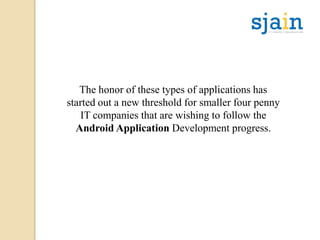 The honor of these types of applications has
started out a new threshold for smaller four penny
IT companies that are wishing to follow the
Android Application Development progress.
 