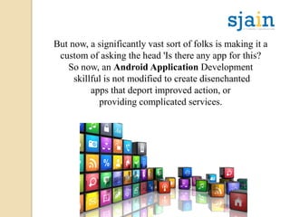 But now, a significantly vast sort of folks is making it a
custom of asking the head 'Is there any app for this?
So now, an Android Application Development
skillful is not modified to create disenchanted
apps that deport improved action, or
providing complicated services.
 