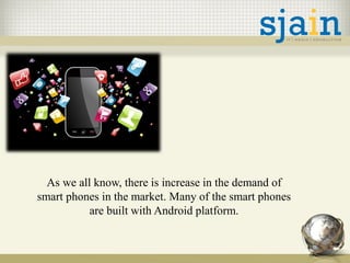 As we all know, there is increase in the demand of
smart phones in the market. Many of the smart phones
are built with Android platform.
 