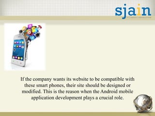 If the company wants its website to be compatible with
these smart phones, their site should be designed or
modified. This is the reason when the Android mobile
application development plays a crucial role.
 