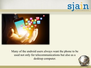 Many of the android users always want the phone to be
used not only for telecommunications but also as a
desktop computer.
 