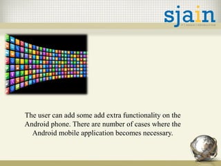The user can add some add extra functionality on the
Android phone. There are number of cases where the
Android mobile application becomes necessary.
 