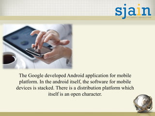 The Google developed Android application for mobile
platform. In the android itself, the software for mobile
devices is stacked. There is a distribution platform which
itself is an open character.
 