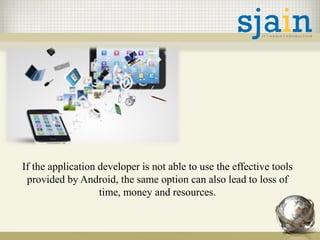 If the application developer is not able to use the effective tools
provided by Android, the same option can also lead to loss of
time, money and resources.
 
