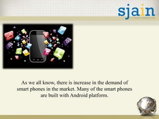 As we all know, there is increase in the demand of
smart phones in the market. Many of the smart phones
are built with Android platform.
 
