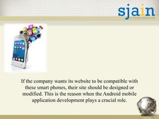 If the company wants its website to be compatible with
these smart phones, their site should be designed or
modified. This is the reason when the Android mobile
application development plays a crucial role.
 