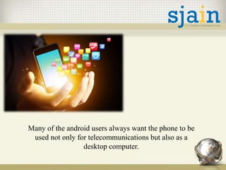 Many of the android users always want the phone to be
used not only for telecommunications but also as a
desktop computer.
 