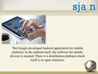 The Google developed Android application for mobile
platform. In the android itself, the software for mobile
devices is stacked. There is a distribution platform which
itself is an open character.
 