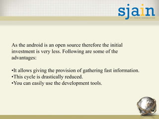 As the android is an open source therefore the initial
investment is very less. Following are some of the
advantages:
•It allows giving the provision of gathering fast information.
•This cycle is drastically reduced.
•You can easily use the development tools.
 