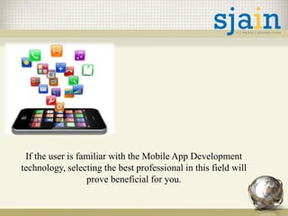 If the user is familiar with the Mobile App Development
technology, selecting the best professional in this field will
prove beneficial for you.
 