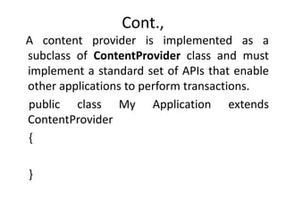 Cont.,
A content provider is implemented as a
subclass of ContentProvider class and must
implement a standard set of APIs that enable
other applications to perform transactions.
public class My Application extends
ContentProvider
{
}
 