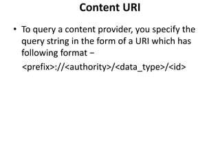Content URI
• To query a content provider, you specify the
query string in the form of a URI which has
following format −
<prefix>://<authority>/<data_type>/<id>
 